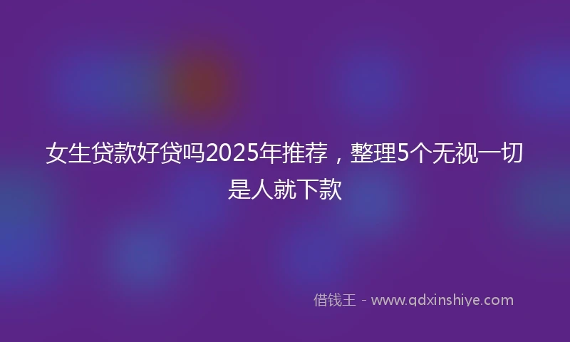 女生贷款好贷吗2025年推荐，整理5个无视一切是人就下款