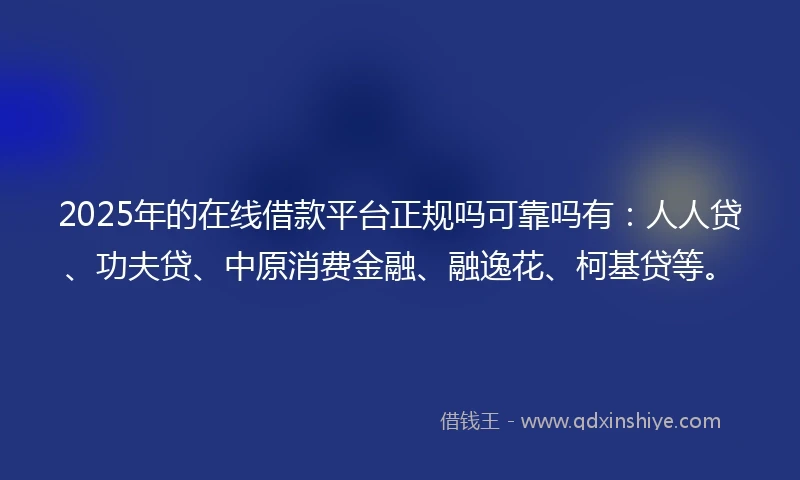 2025年的在线借款平台正规吗可靠吗有：人人贷、功夫贷、中原消费金融、融逸花、柯基贷等。