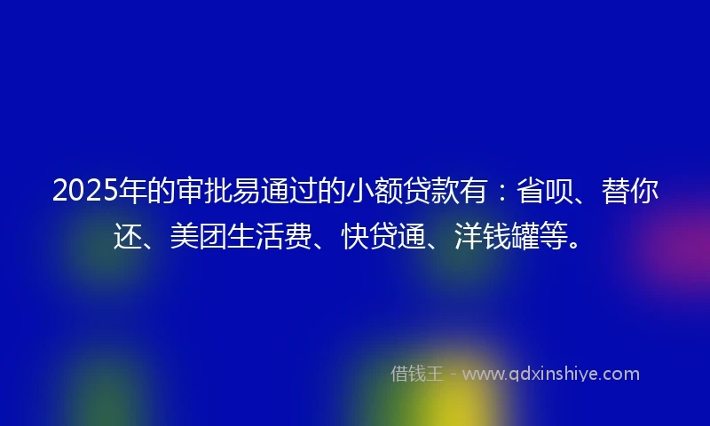 2025年的审批易通过的小额贷款有：省呗、替你还、美团生活费、快贷通、洋钱罐等。