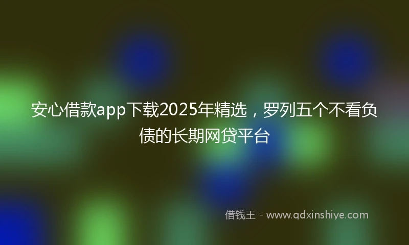 安心借款app下载2025年精选，罗列五个不看负债的长期网贷平台