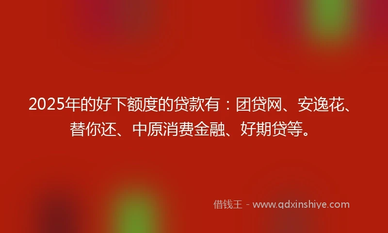 2025年的好下额度的贷款有：团贷网、安逸花、替你还、中原消费金融、好期贷等。