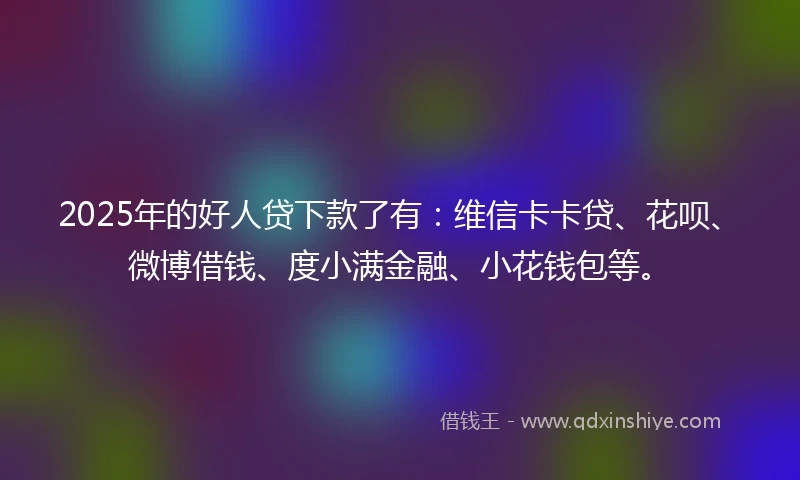 2025年的好人贷下款了有：维信卡卡贷、花呗、微博借钱、度小满金融、小花钱包等。