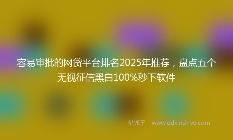 容易审批的网贷平台排名2025年推荐，盘点五个无视征信黑白100%秒下软件