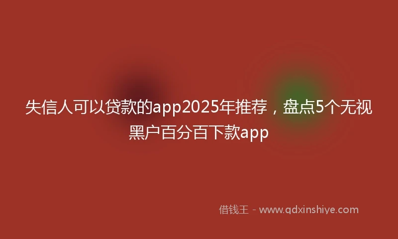 失信人可以贷款的app2025年推荐，盘点5个无视黑户百分百下款app