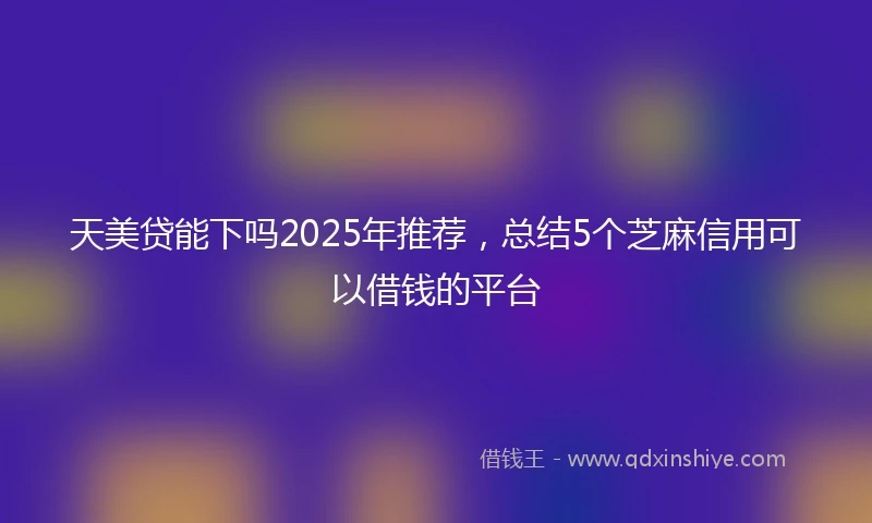 天美贷能下吗2025年推荐，总结5个芝麻信用可以借钱的平台