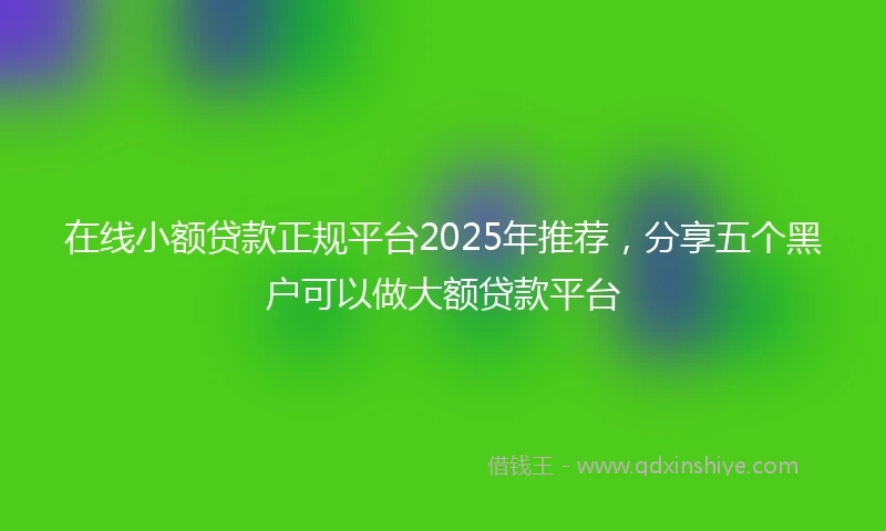 在线小额贷款正规平台2025年推荐，分享五个黑户可以做大额贷款平台