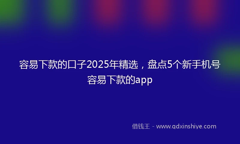 容易下款的口子2025年精选，盘点5个新手机号容易下款的app