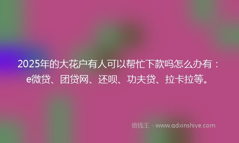 2025年的大花户有人可以帮忙下款吗怎么办有：e微贷、团贷网、还呗、功夫贷、拉卡拉等。