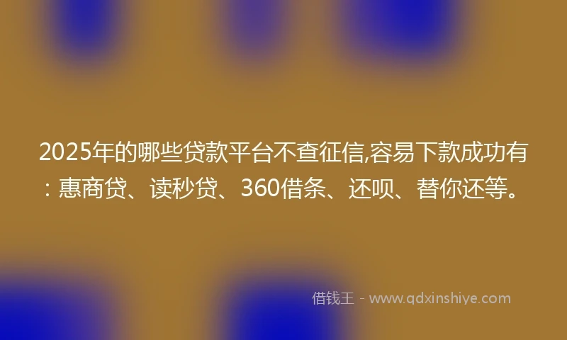 2025年的哪些贷款平台不查征信,容易下款成功有：惠商贷、读秒贷、360借条、还呗、替你还等。