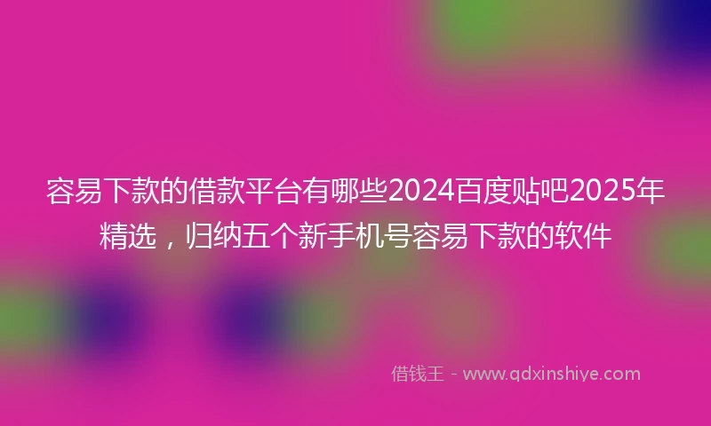 容易下款的借款平台有哪些2024百度贴吧2025年精选，归纳五个新手机号容易下款的软件