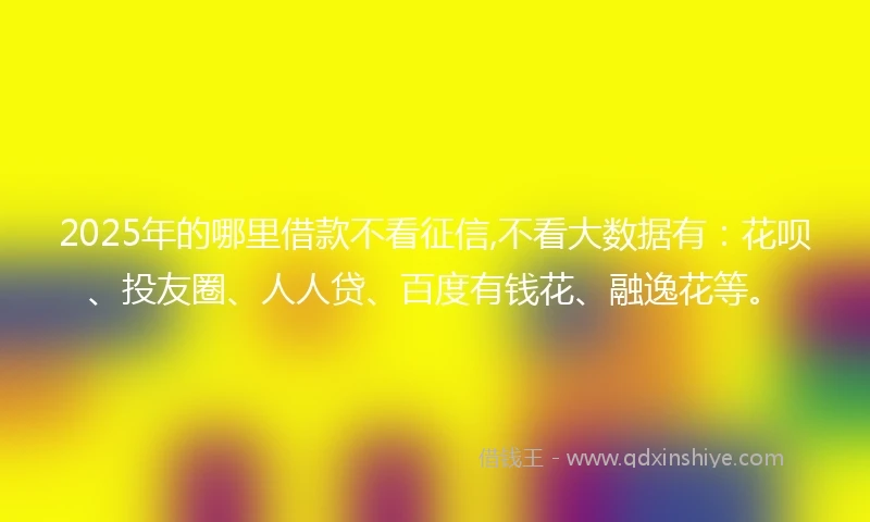2025年的哪里借款不看征信,不看大数据有：花呗、投友圈、人人贷、百度有钱花、融逸花等。