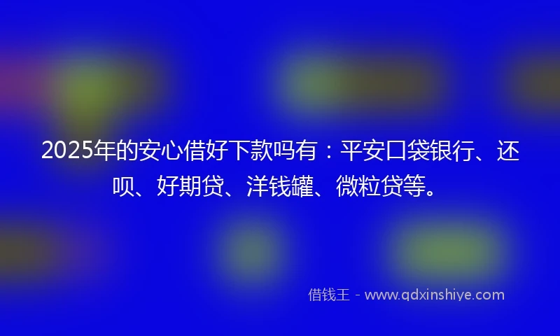2025年的安心借好下款吗有：平安口袋银行、还呗、好期贷、洋钱罐、微粒贷等。
