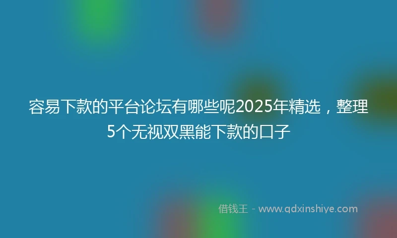 容易下款的平台论坛有哪些呢2025年精选，整理5个无视双黑能下款的口子