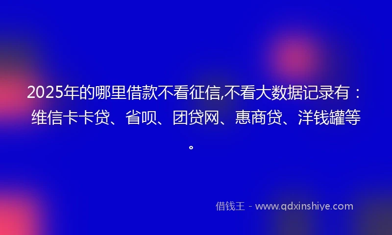 2025年的哪里借款不看征信,不看大数据记录有：维信卡卡贷、省呗、团贷网、惠商贷、洋钱罐等。