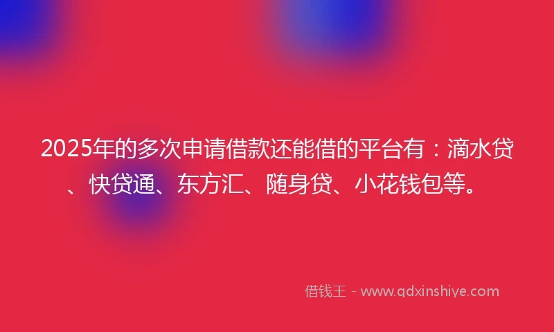 2025年的多次申请借款还能借的平台有：滴水贷、快贷通、东方汇、随身贷、小花钱包等。