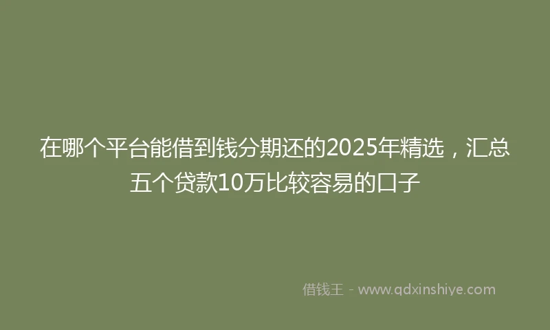 在哪个平台能借到钱分期还的2025年精选，汇总五个贷款10万比较容易的口子