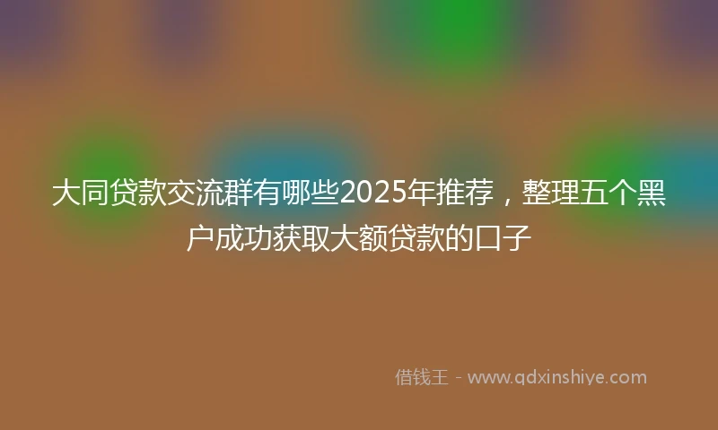 大同贷款交流群有哪些2025年推荐，整理五个黑户成功获取大额贷款的口子