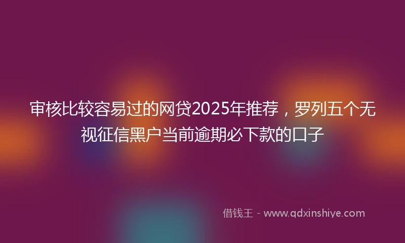 审核比较容易过的网贷2025年推荐，罗列五个无视征信黑户当前逾期必下款的口子