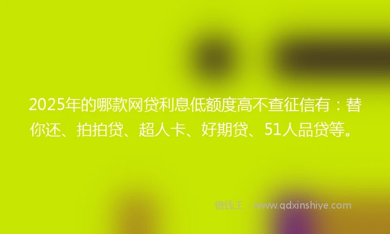2025年的哪款网贷利息低额度高不查征信有：替你还、拍拍贷、超人卡、好期贷、51人品贷等。