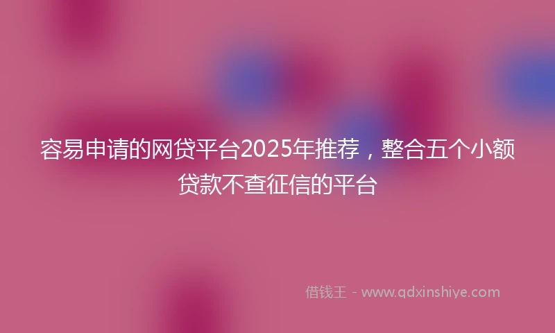 容易申请的网贷平台2025年推荐，整合五个小额贷款不查征信的平台