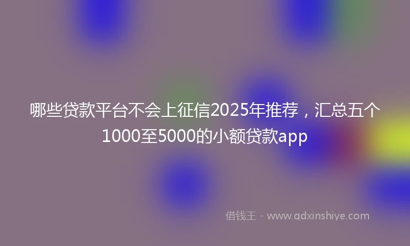 哪些贷款平台不会上征信2025年推荐，汇总五个1000至5000的小额贷款app