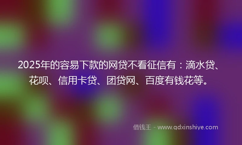 2025年的容易下款的网贷不看征信有：滴水贷、花呗、信用卡贷、团贷网、百度有钱花等。