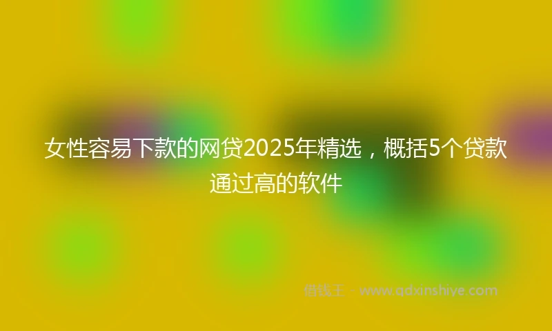 女性容易下款的网贷2025年精选，概括5个贷款通过高的软件