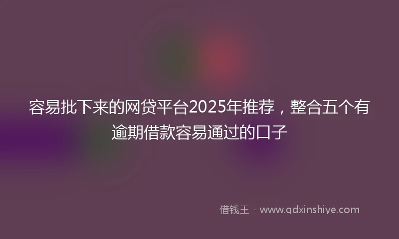 容易批下来的网贷平台2025年推荐，整合五个有逾期借款容易通过的口子