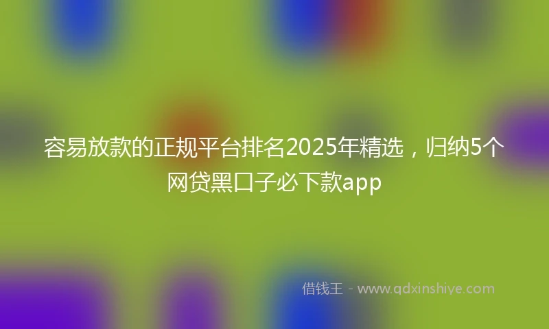 容易放款的正规平台排名2025年精选，归纳5个网贷黑口子必下款app