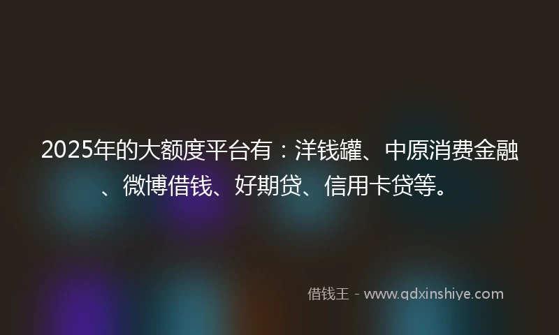 2025年的大额度平台有：洋钱罐、中原消费金融、微博借钱、好期贷、信用卡贷等。