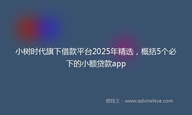 小树时代旗下借款平台2025年精选，概括5个必下的小额贷款app