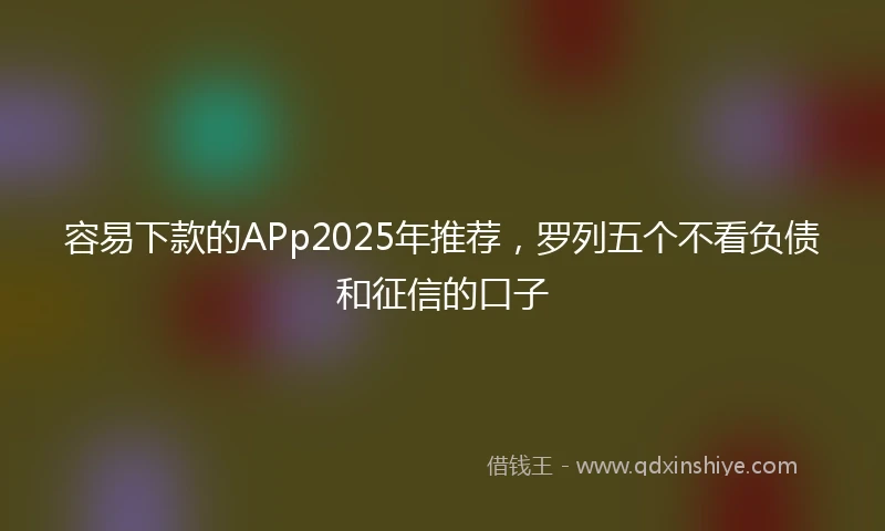 容易下款的APp2025年推荐,罗列五个不看负债和征信的口子
