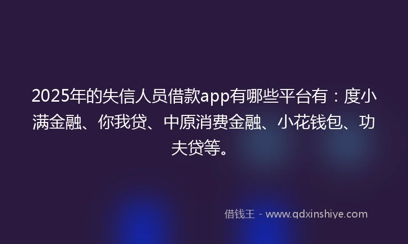 2025年的失信人员借款app有哪些平台有：度小满金融、你我贷、中原消费金融、小花钱包、功夫贷等。