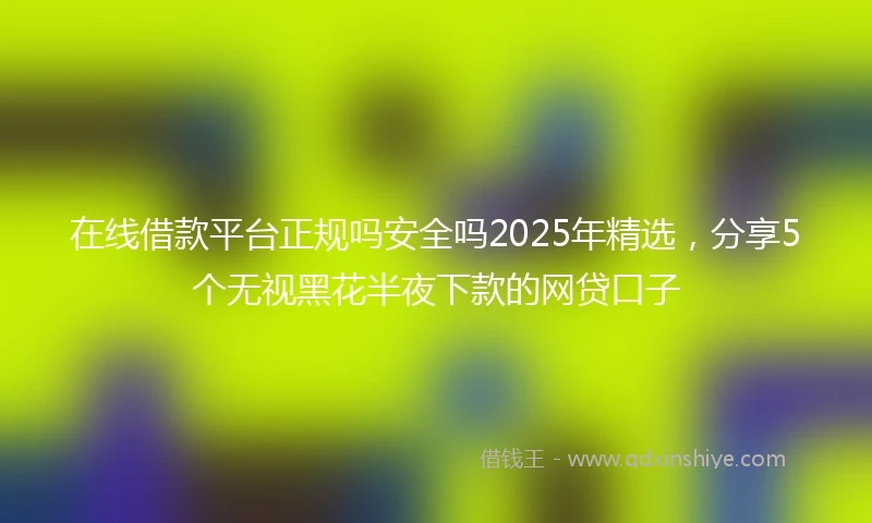 在线借款平台正规吗安全吗2025年精选，分享5个无视黑花半夜下款的网贷口子