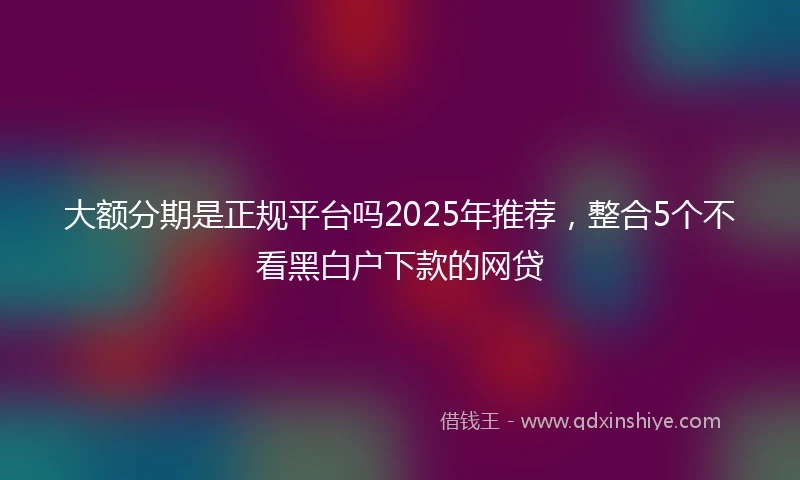 大额分期是正规平台吗2025年推荐，整合5个不看黑白户下款的网贷