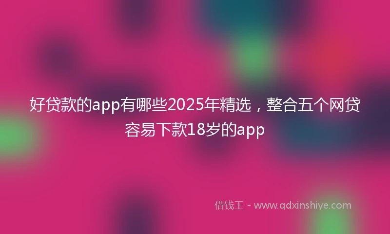 好贷款的app有哪些2025年精选，整合五个网贷容易下款18岁的app
