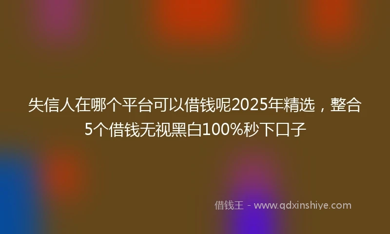 失信人在哪个平台可以借钱呢2025年精选，整合5个借钱无视黑白100%秒下口子