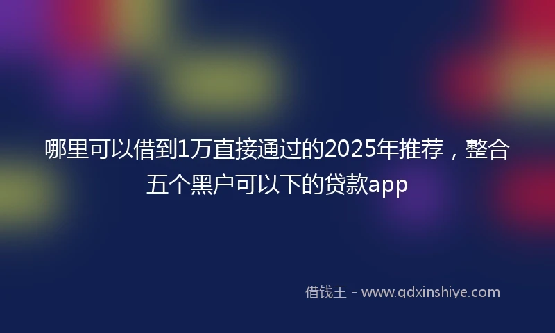 哪里可以借到1万直接通过的2025年推荐，整合五个黑户可以下的贷款app
