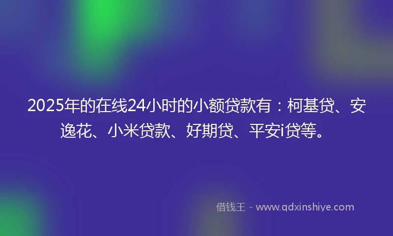 2025年的在线24小时的小额贷款有：柯基贷、安逸花、小米贷款、好期贷、平安i贷等。