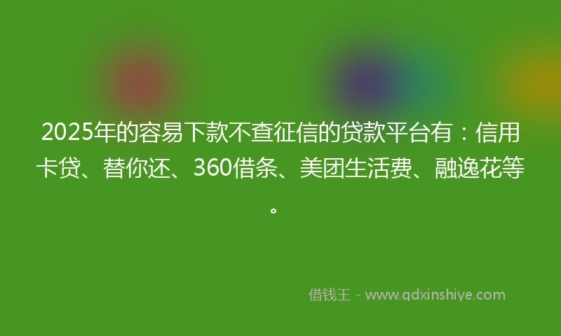 2025年的容易下款不查征信的贷款平台有：信用卡贷、替你还、360借条、美团生活费、融逸花等。