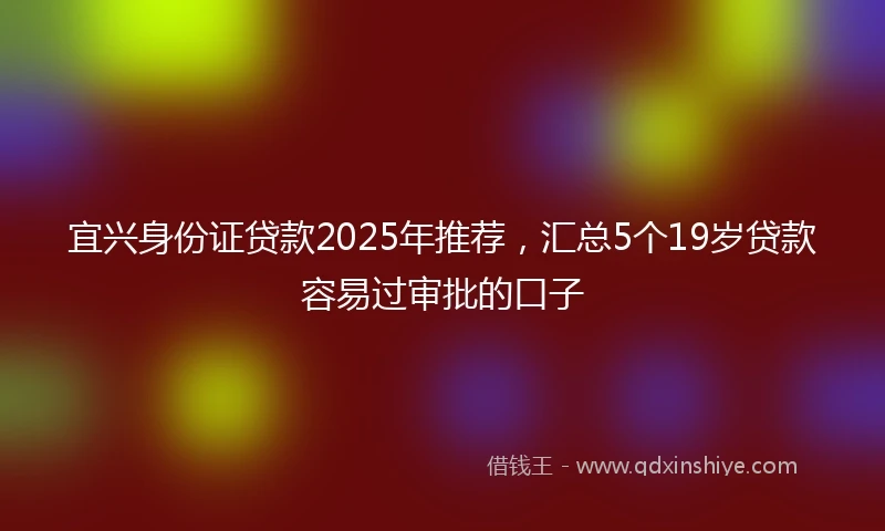 宜兴身份证贷款2025年推荐，汇总5个19岁贷款容易过审批的口子