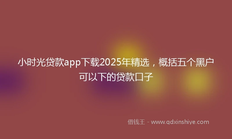 小时光贷款app下载2025年精选，概括五个黑户可以下的贷款口子