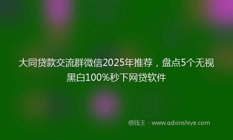 大同贷款交流群微信2025年推荐，盘点5个无视黑白100%秒下网贷软件