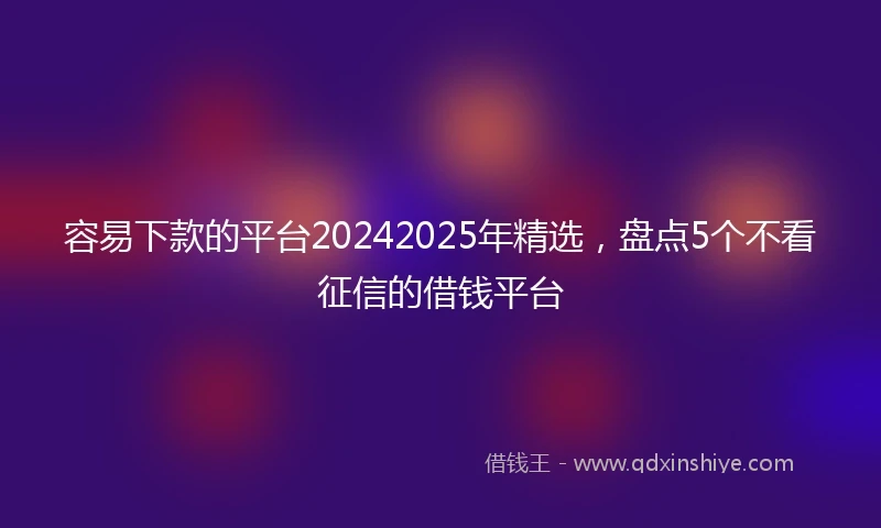 容易下款的平台20242025年精选，盘点5个不看征信的借钱平台