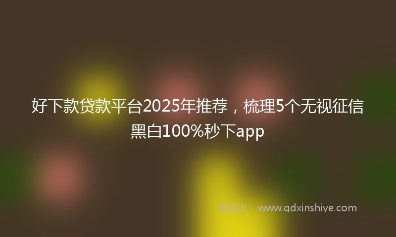 好下款贷款平台2025年推荐，梳理5个无视征信黑白100%秒下app