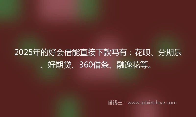 2025年的好会借能直接下款吗有：花呗、分期乐、好期贷、360借条、融逸花等。