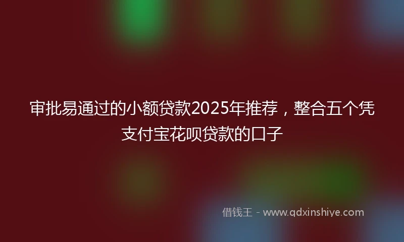 审批易通过的小额贷款2025年推荐，整合五个凭支付宝花呗贷款的口子
