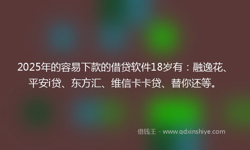 2025年的容易下款的借贷软件18岁有：融逸花、平安i贷、东方汇、维信卡卡贷、替你还等。