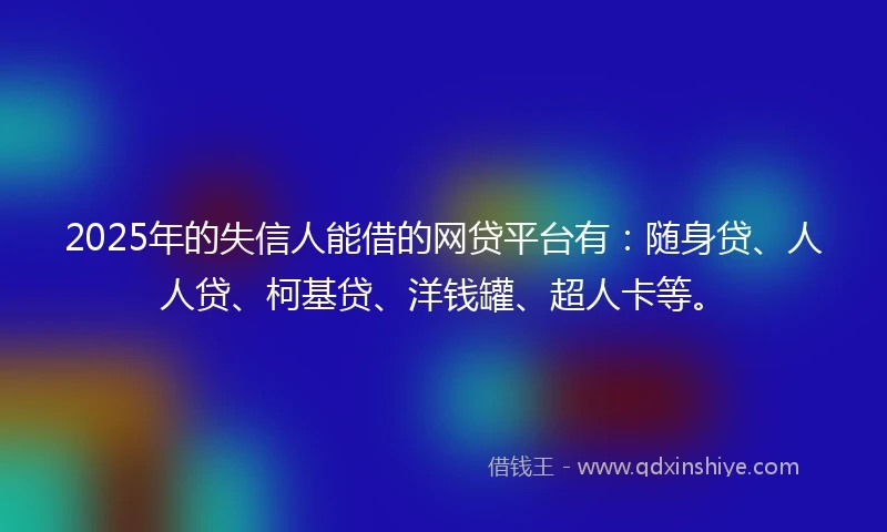 2025年的失信人能借的网贷平台有：随身贷、人人贷、柯基贷、洋钱罐、超人卡等。