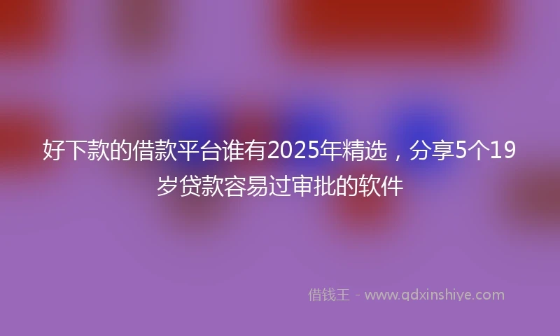好下款的借款平台谁有2025年精选，分享5个19岁贷款容易过审批的软件